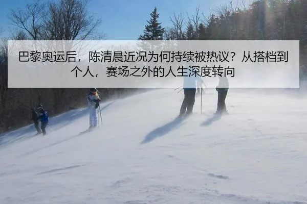 巴黎奥运后，陈清晨近况为何持续被热议？从搭档到个人，赛场之外的人生深度转向