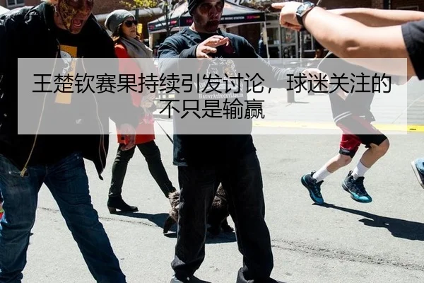 王楚钦赛果持续引发讨论，球迷关注的不只是输赢